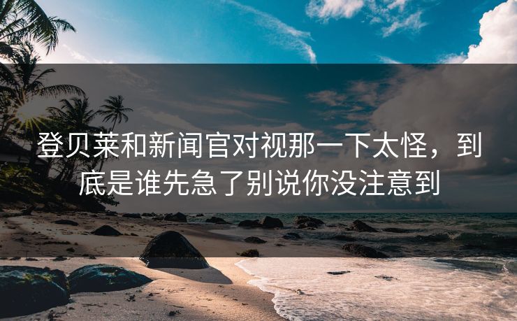 登贝莱和新闻官对视那一下太怪，到底是谁先急了别说你没注意到