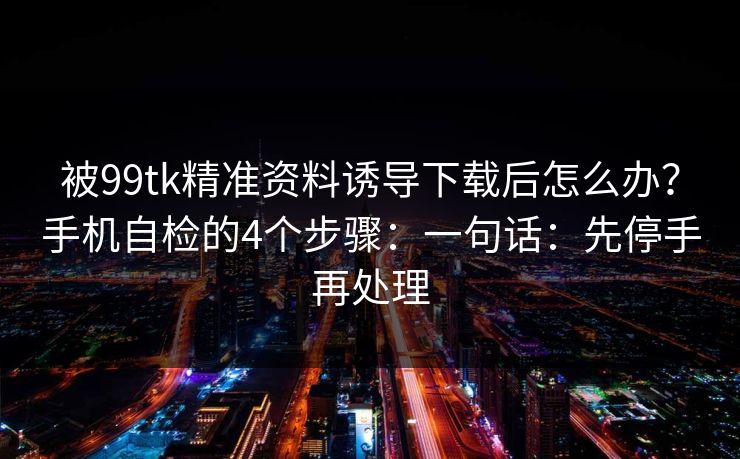 被99tk精准资料诱导下载后怎么办？手机自检的4个步骤：一句话：先停手再处理