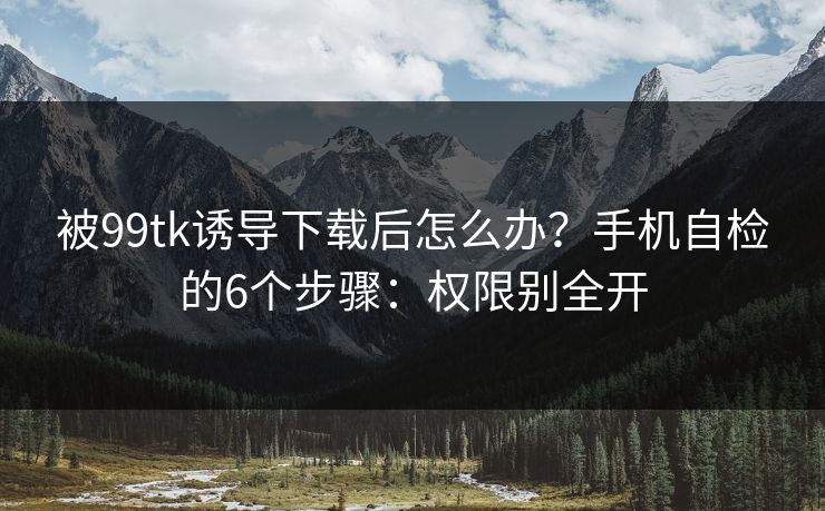 被99tk诱导下载后怎么办？手机自检的6个步骤：权限别全开