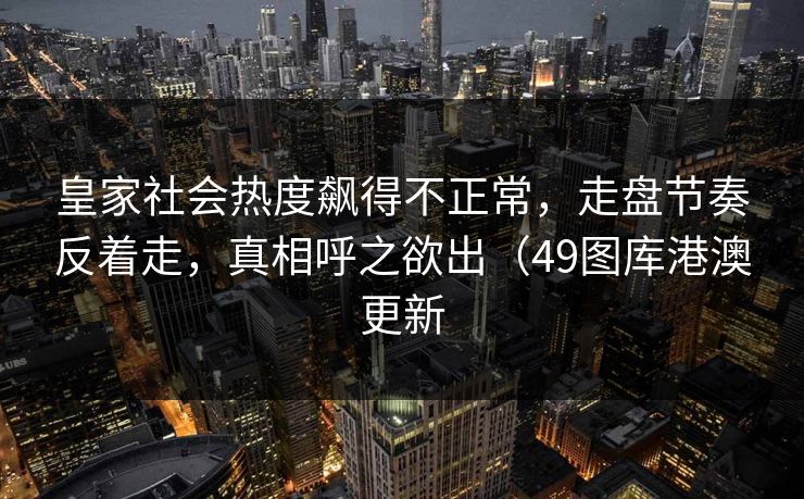 皇家社会热度飙得不正常，走盘节奏反着走，真相呼之欲出（49图库港澳更新