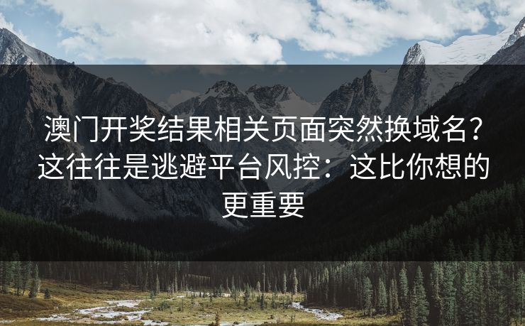 澳门开奖结果相关页面突然换域名？这往往是逃避平台风控：这比你想的更重要
