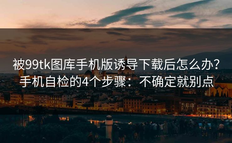 被99tk图库手机版诱导下载后怎么办？手机自检的4个步骤：不确定就别点