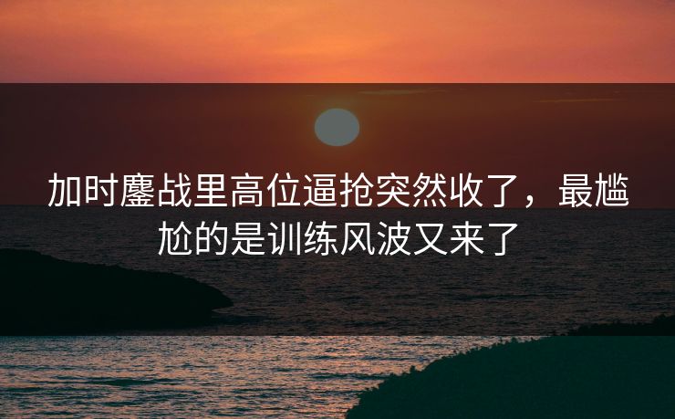加时鏖战里高位逼抢突然收了，最尴尬的是训练风波又来了