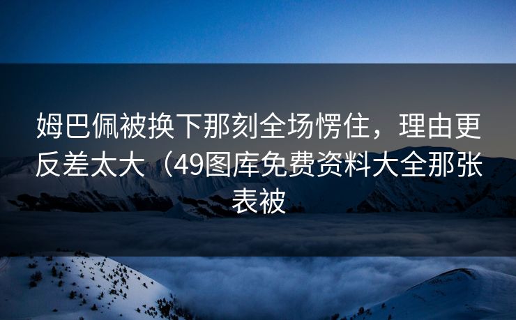 姆巴佩被换下那刻全场愣住，理由更反差太大（49图库免费资料大全那张表被