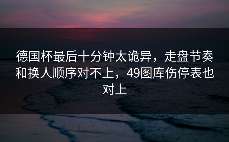 德国杯最后十分钟太诡异，走盘节奏和换人顺序对不上，49图库伤停表也对上