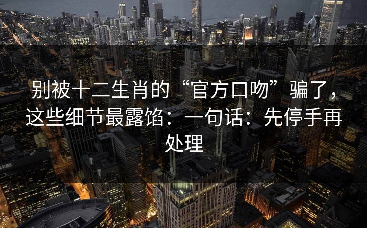 别被十二生肖的“官方口吻”骗了，这些细节最露馅：一句话：先停手再处理