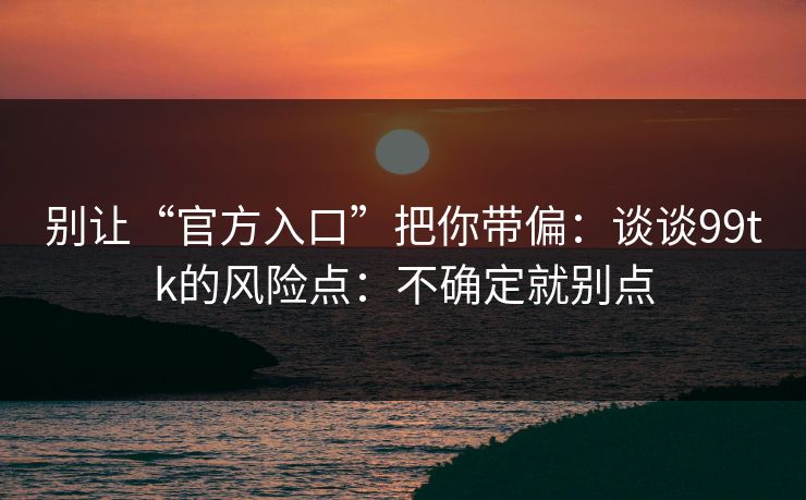 别让“官方入口”把你带偏：谈谈99tk的风险点：不确定就别点