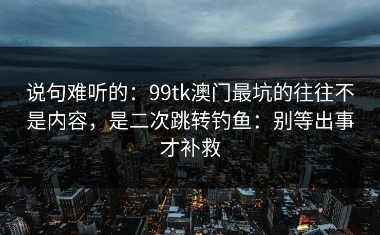 说句难听的：99tk澳门最坑的往往不是内容，是二次跳转钓鱼：别等出事才补救