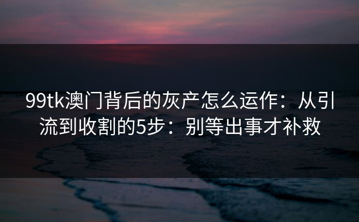 99tk澳门背后的灰产怎么运作：从引流到收割的5步：别等出事才补救