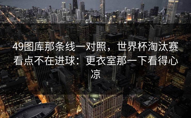 49图库那条线一对照，世界杯淘汰赛看点不在进球：更衣室那一下看得心凉