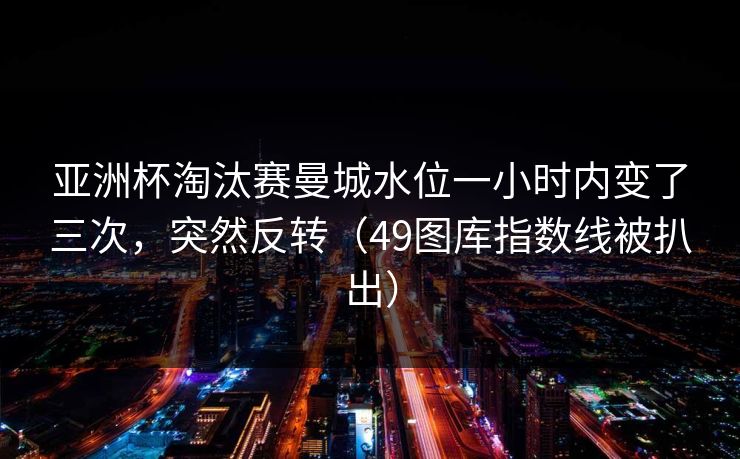 亚洲杯淘汰赛曼城水位一小时内变了三次，突然反转（49图库指数线被扒出）