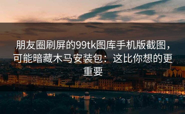 朋友圈刷屏的99tk图库手机版截图，可能暗藏木马安装包：这比你想的更重要