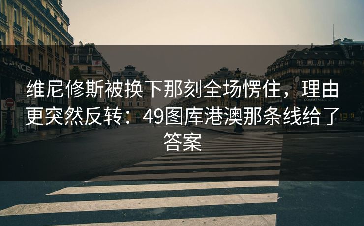 维尼修斯被换下那刻全场愣住，理由更突然反转：49图库港澳那条线给了答案