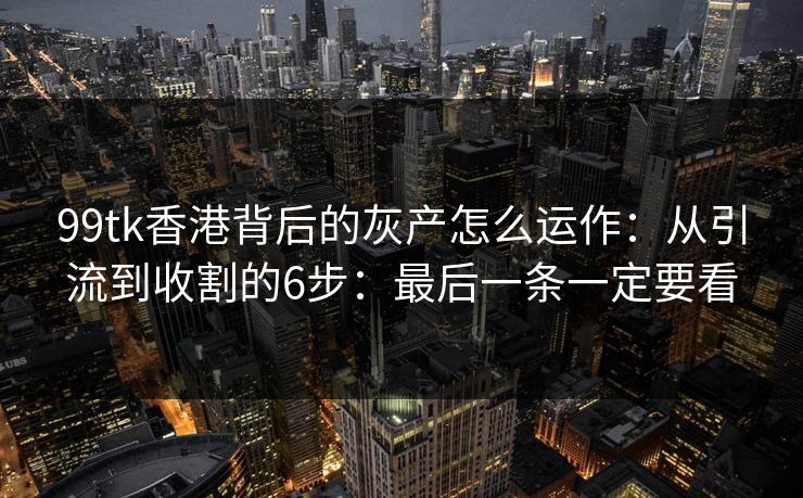 99tk香港背后的灰产怎么运作：从引流到收割的6步：最后一条一定要看