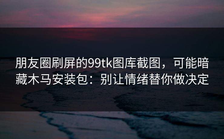 朋友圈刷屏的99tk图库截图，可能暗藏木马安装包：别让情绪替你做决定