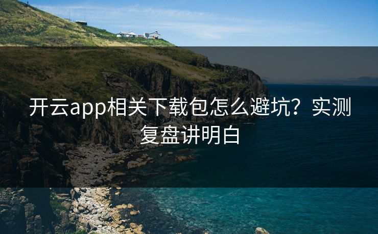开云app相关下载包怎么避坑？实测复盘讲明白