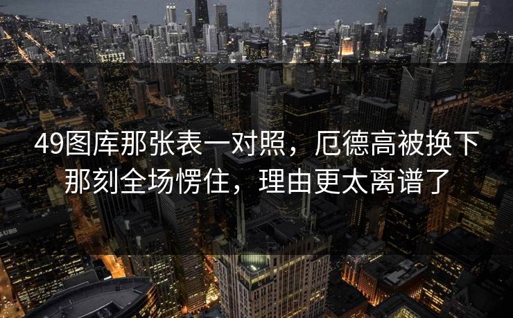 49图库那张表一对照，厄德高被换下那刻全场愣住，理由更太离谱了