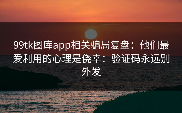 99tk图库app相关骗局复盘：他们最爱利用的心理是侥幸：验证码永远别外发
