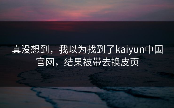 真没想到，我以为找到了kaiyun中国官网，结果被带去换皮页