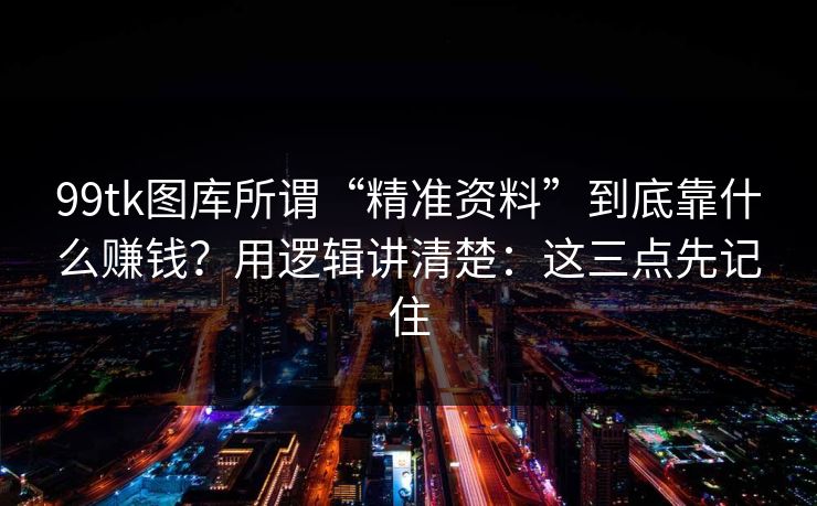 99tk图库所谓“精准资料”到底靠什么赚钱？用逻辑讲清楚：这三点先记住