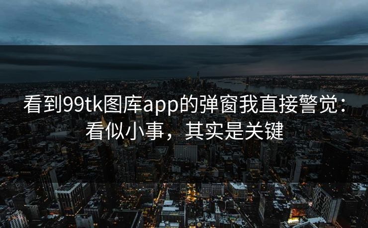 看到99tk图库app的弹窗我直接警觉：看似小事，其实是关键