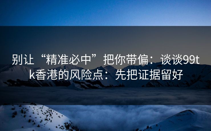 别让“精准必中”把你带偏：谈谈99tk香港的风险点：先把证据留好