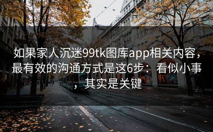 如果家人沉迷99tk图库app相关内容，最有效的沟通方式是这6步：看似小事，其实是关键