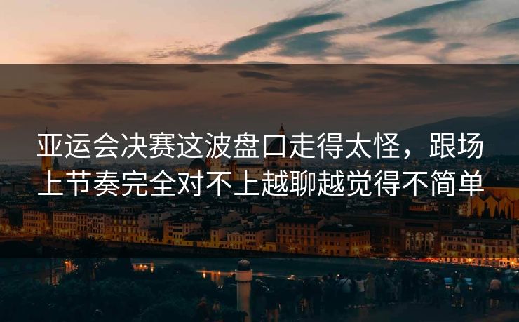 亚运会决赛这波盘口走得太怪，跟场上节奏完全对不上越聊越觉得不简单