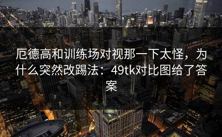 厄德高和训练场对视那一下太怪，为什么突然改踢法：49tk对比图给了答案
