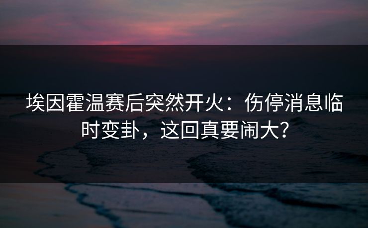 埃因霍温赛后突然开火：伤停消息临时变卦，这回真要闹大？