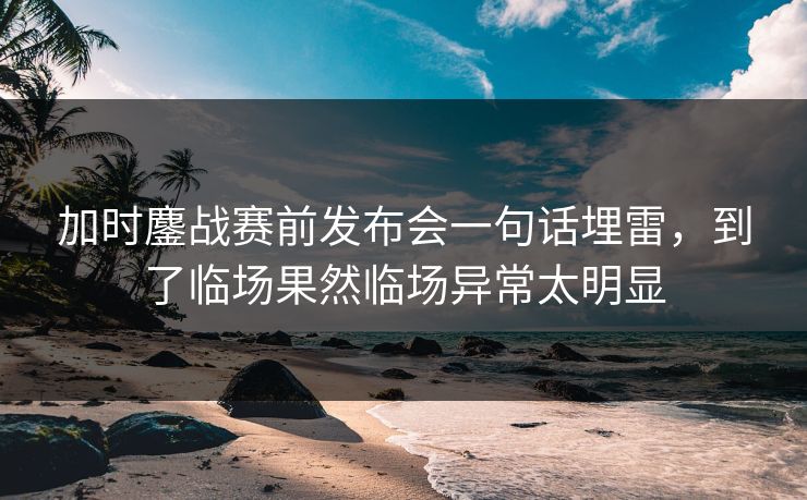 加时鏖战赛前发布会一句话埋雷，到了临场果然临场异常太明显
